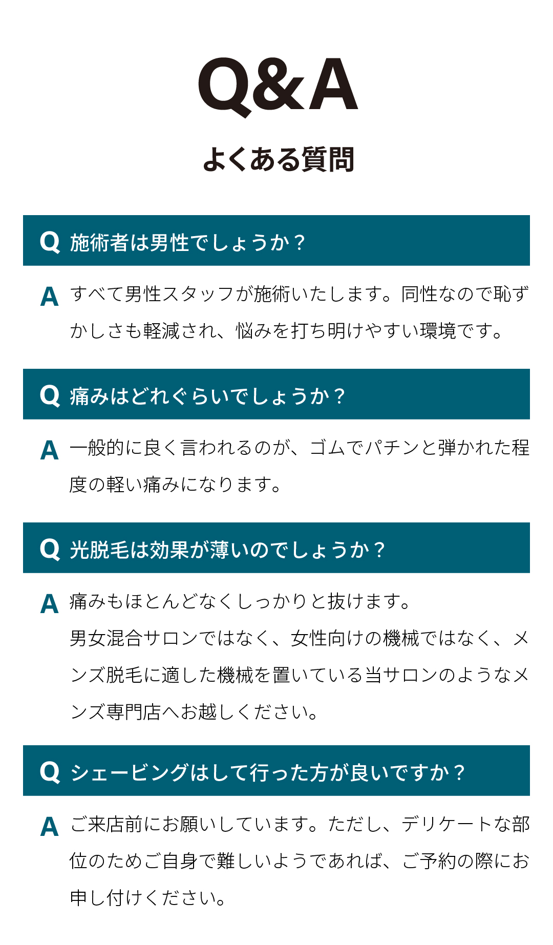 Q&A よくある質問 
施術者は男性でしょうか？
すべて男性スタッフが施術いたします。同性なので恥ずかしさも軽減され、悩みを打ち明けやすい環境です。
痛みはどれぐらいでしょうか？
一般的に良く言われるのが、ゴムでパチンと弾かれた程度の軽い痛みになります。
光脱毛は効果が薄いのでしょうか？
痛みもほとんどなくしっかりと抜けます。
男女混合サロンではなく、女性向けの機械ではなく、メンズ脱毛に適した機械を置いている当サロンのようなメンズ専門店へお越しください。
シェービングはして行った方が良いですか？
ご来店前にお願いしています。ただし、デリケートな部位のためご自身で難しいようであれば、ご予約の際にお申し付けください。