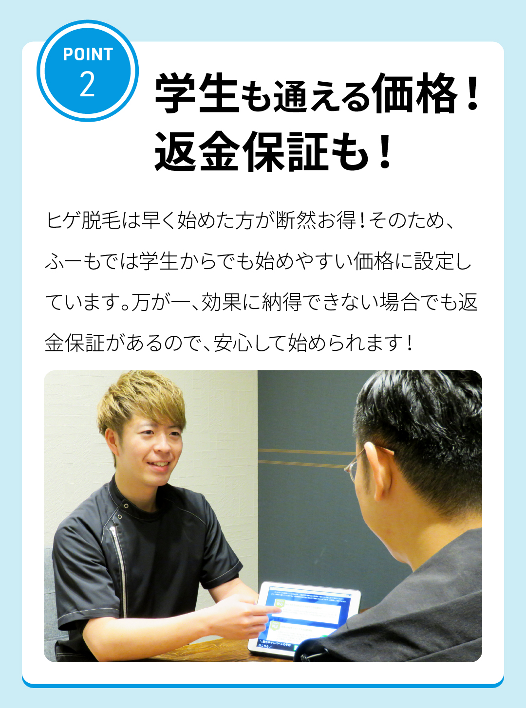 POINT2
学生も通える価格！返金保証も！
ヒゲ脱毛は早く始めた方が断然お得！そのため、ふーもでは学生からでも始めやすい価格に設定しています。万が一、効果に納得できない場合でも返金保証があるので、安心して始められます！