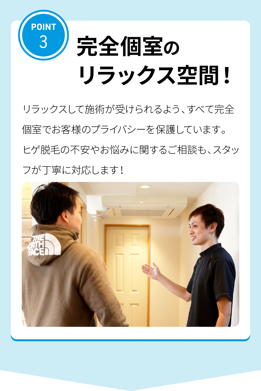 POINT3
完全個室のリラックス空間！
リラックスして施術が受けられるよう、すべて完全個室でお客様のプライバシーを保護しています。
ヒゲ脱毛の不安やお悩みに関するご相談も、スタッフが丁寧に対応します！