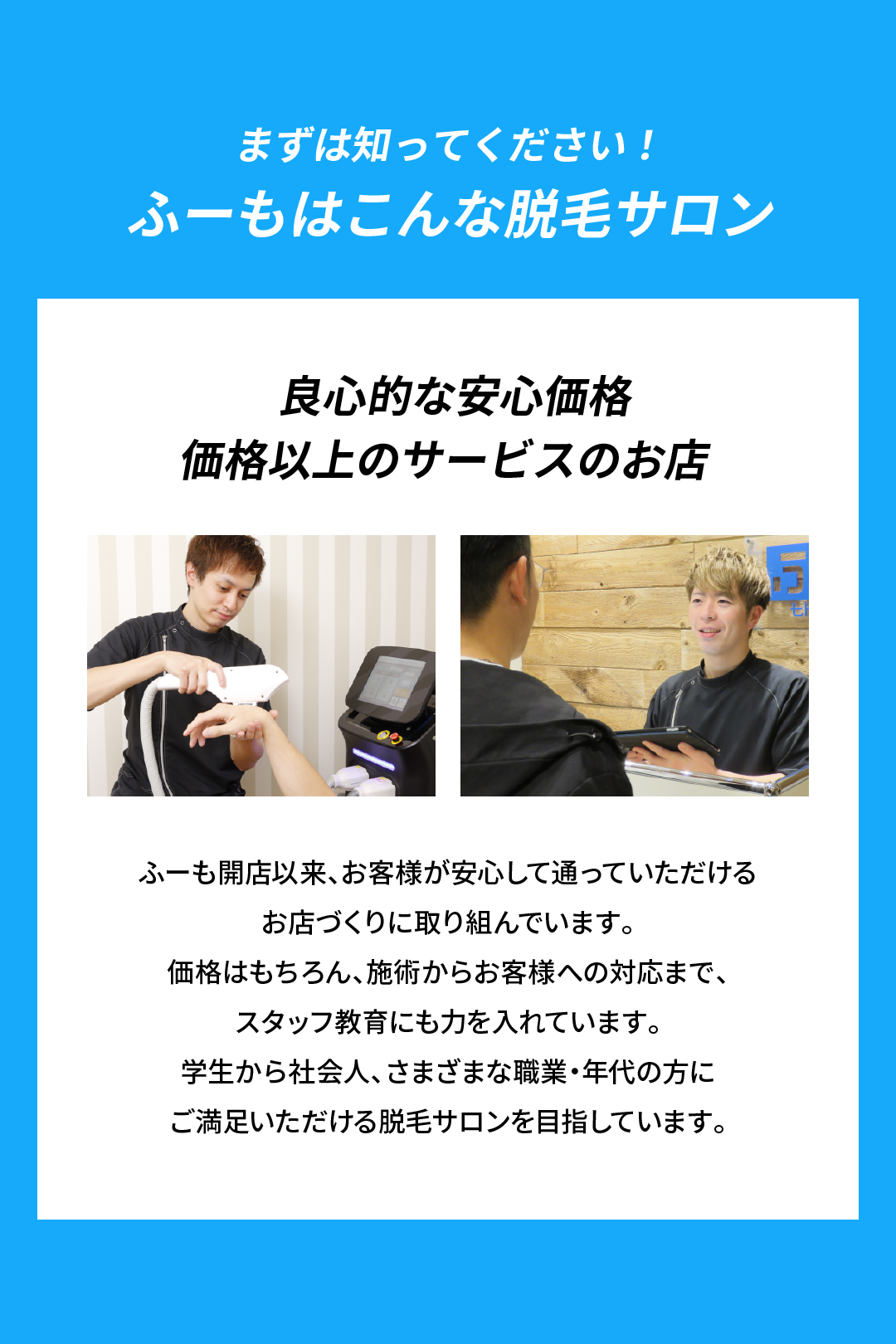 まずは知ってください！
ふーもはこんな脱毛サロン
良心的な安心価格価格以上のサービスのお店
ふーも開店以来、お客様が安心して通っていただける
お店づくりに取り組んでいます。
価格はもちろん、施術からお客様への対応まで、
スタッフ教育をにも力を入れています。
学生から社会人、さまざまな職業・年代の方に
ご満足いただける脱毛サロンを目指しています。
