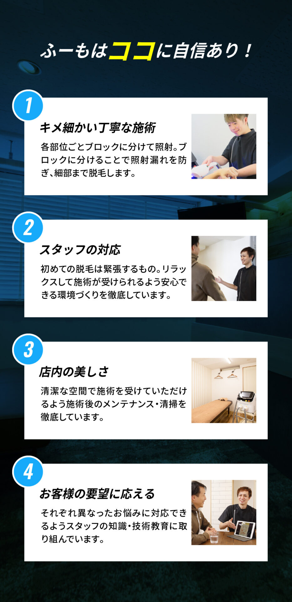 ふーもはココに自信あり！
キメ細かい丁寧な施術
各部位ごとブロックに分けて照射。ブロックに分けることで照射漏れを防ぎ、細部まで脱毛します。

スタッフの対応
初めての脱毛は緊張するもの。リラックスして施術が受けられるよう安心できる環境づくりを徹底しています。

店内の美しさ
清潔な空間で施術を受けていただけるよう施術後のメンテナンス・清掃を徹底しています。

お客様の要望に応える
それぞれ異なったお悩みに対応できるようスタッフの知識・技術教育に取り組んでいます。