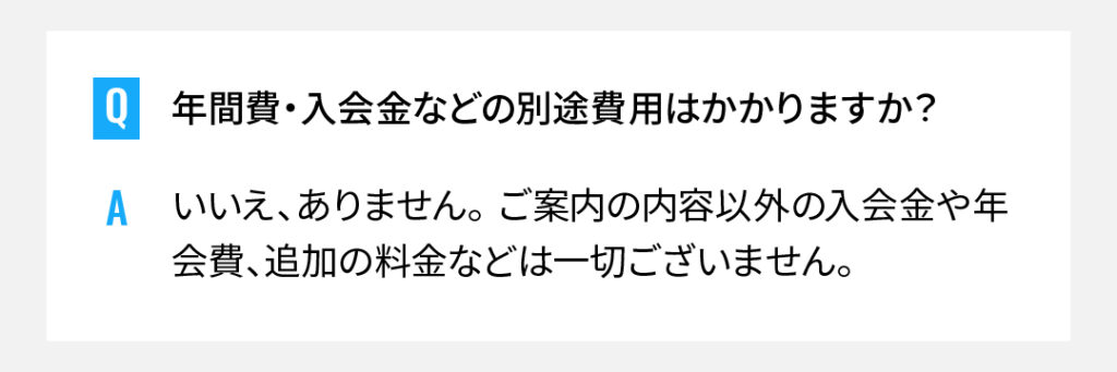 年間費・入会金などの別途費用はかかりますか？
いいえ、ありません。 ご案内の内容以外の入会金や年会費、追加の料金などは一切ございません。