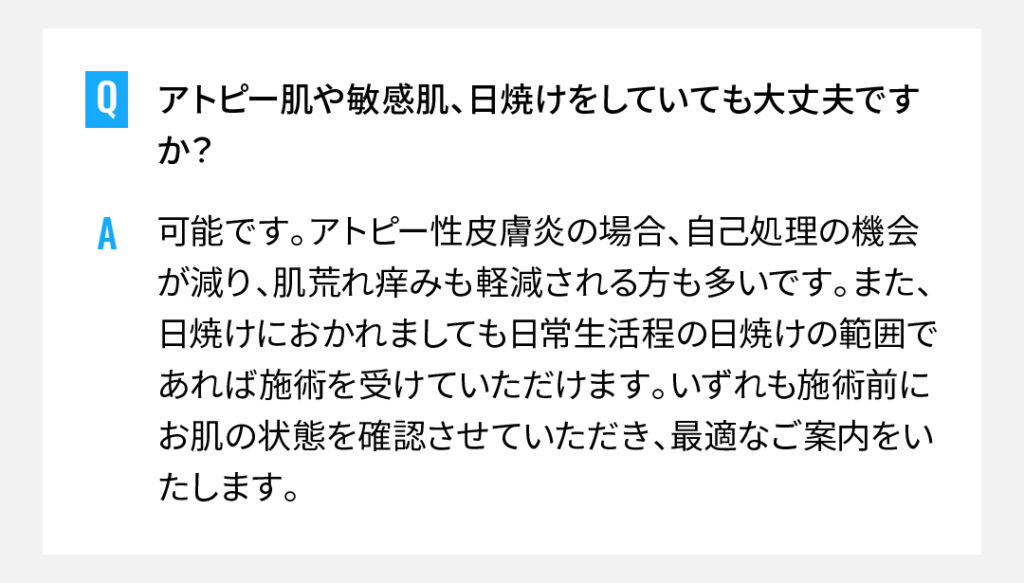 アトピー肌や敏感肌、日焼けをしていても大丈夫ですか？
可能です。アトピー性皮膚炎の場合、自己処理の機会が減り、肌荒れ痒みも軽減される方も多いです。また、日焼けにおかれましても日常生活程の日焼けの範囲であれば施術を受けていただけます。いずれも施術前にお肌の状態を確認させていただき、最適なご案内をいたします。