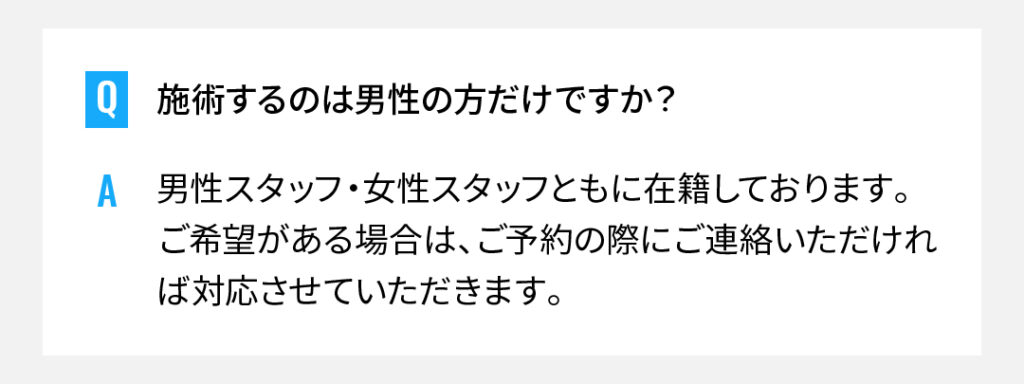 施術するのは男性の方だけですか？
男性スタッフ・女性スタッフともに在籍しております。ご希望がある場合は、ご予約の際にご連絡いただければ対応させていただきます。