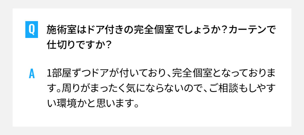 施術室はドア付きの完全個室でしょうか？カーテンで仕切りですか？
1部屋ずつドアが付いており、完全個室となっております。周りがまったく気にならないので、ご相談もしやすい環境かと思います。
