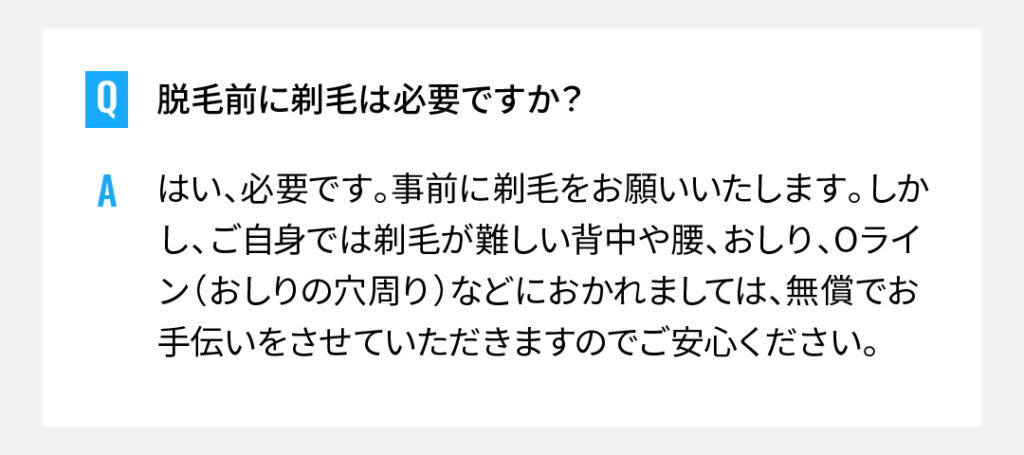 脱毛前に剃毛は必要ですか？
はい、必要です。事前に剃毛をお願いいたします。しかし、ご自身では剃毛が難しい背中や腰、おしり、Oライン（おしりの穴周り）などにおかれましては、無償でお手伝いをさせていただきますのでご安心ください。