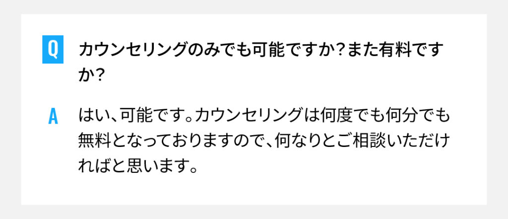 カウンセリングのみでも可能ですか？また有料ですか？
はい、可能です。カウンセリングは何度でも何分でも無料となっておりますので、何なりとご相談いただければと思います。
