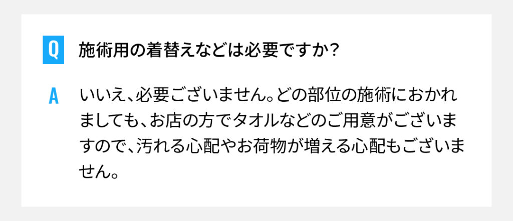 施術用の着替えなどは必要ですか？
いいえ、必要ございません。どの部位の施術におかれましても、お店の方でタオルなどのご用意がございますので、汚れる心配やお荷物が増える心配もございません。