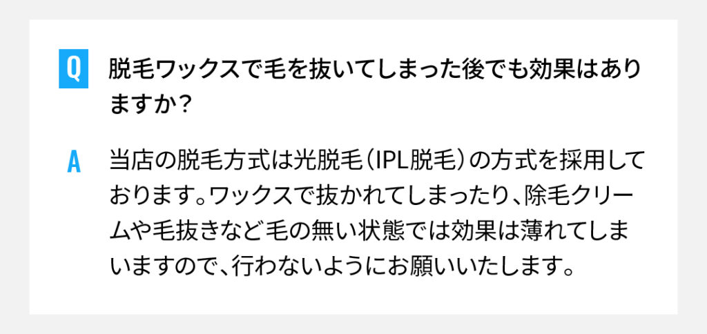 脱毛ワックスで毛を抜いてしまった後でも効果はありますか？
当店の脱毛方式は光脱毛（IPL脱毛）の方式を採用しております。ワックスで抜かれてしまったり、除毛クリームや毛抜きなど毛の無い状態では効果は薄れてしまいますので、行わないようにお願いいたします。