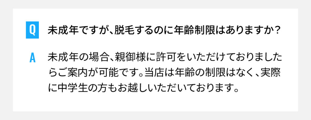未成年ですが、脱毛するのに年齢制限はありますか？
未成年の場合、親御様に許可をいただけておりましたらご案内が可能です。当店は年齢の制限はなく、実際に中学生の方もお越しいただいております。