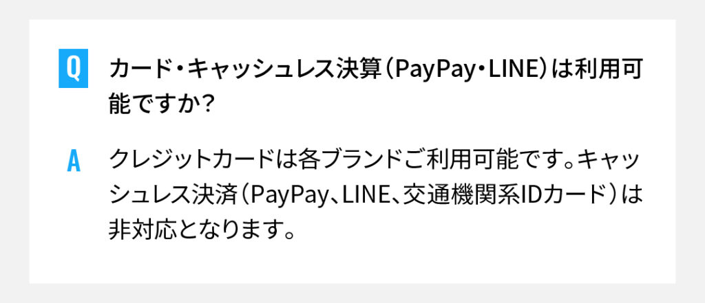 カード・キャッシュレス決算（PayPay・LINE）は利用可能ですか？
クレジットカードは各ブランドご利用可能です。キャッシュレス決済（PayPay、LINE、交通機関系IDカード）は非対応となります。