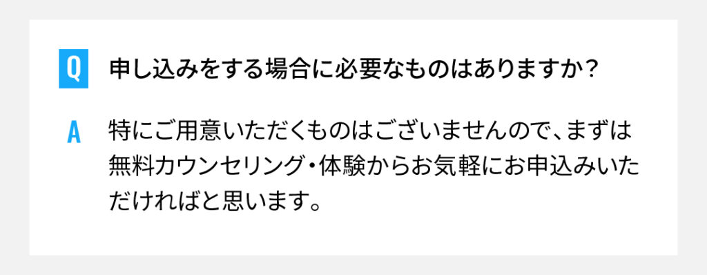 申し込みをする場合に必要なものはありますか？
特にご用意いただくものはございませんので、まずは無料カウンセリング・体験からお気軽にお申込みいただければと思います。