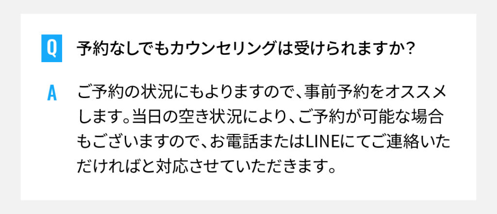 予約なしでもカウンセリングは受けられますか？
ご予約の状況にもよりますので、事前予約をオススメします。当日の空き状況により、ご予約が可能な場合もございますので、お電話またはLINEにてご連絡いただければと対応させていただきます。