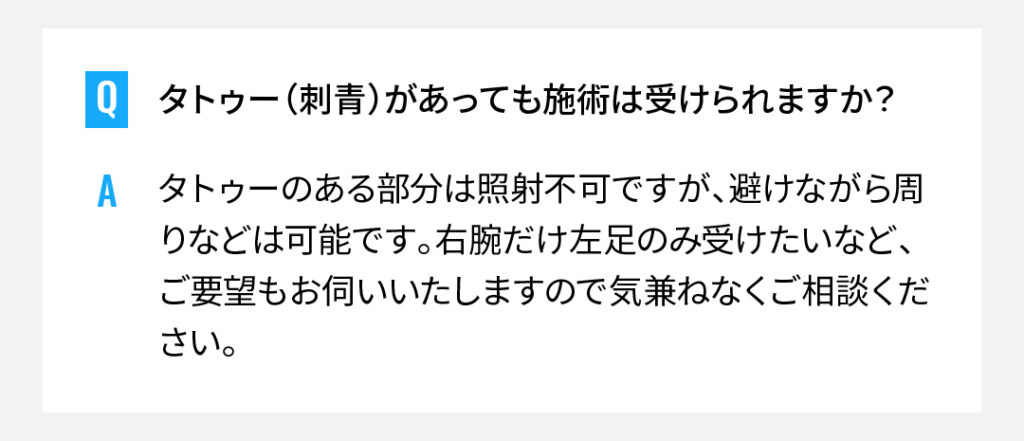 タトゥー（刺青）があっても施術は受けられますか？
タトゥーのある部分は照射不可ですが、避けながら周りなどは可能です。右腕だけ左足のみ受けたいなど、ご要望もお伺いいたしますので気兼ねなくご相談ください。