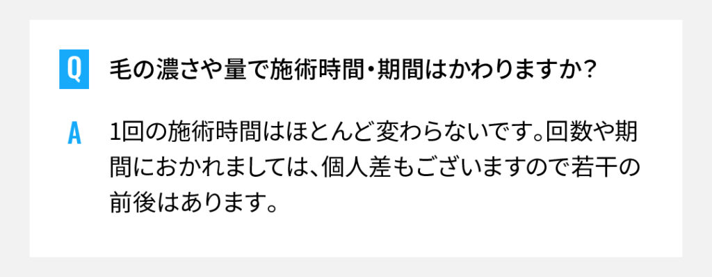 毛の濃さや量で施術時間・期間はかわりますか？
1回の施術時間はほとんど変わらないです。回数や期間におかれましては、個人差もございますので若干の前後はあります。